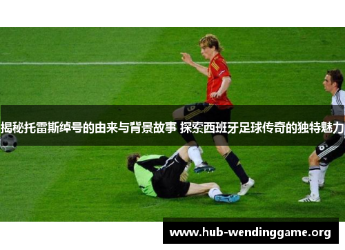 揭秘托雷斯绰号的由来与背景故事 探索西班牙足球传奇的独特魅力