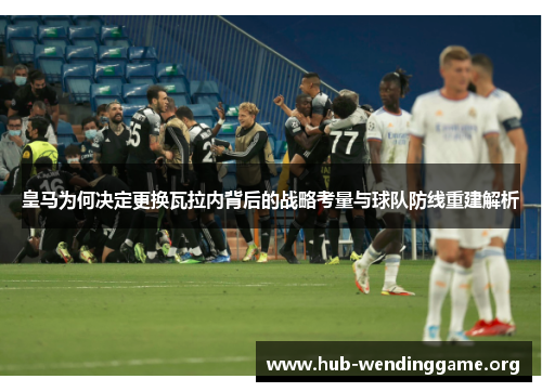 皇马为何决定更换瓦拉内背后的战略考量与球队防线重建解析